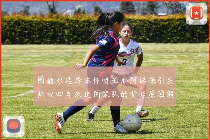 图赫尔选择本怀特而非阿诺德引发热议四年未进国家队的背后原因解析