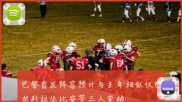 巴黎首发阵容预计与去年相似仅巴尔科拉法比安等三人变动