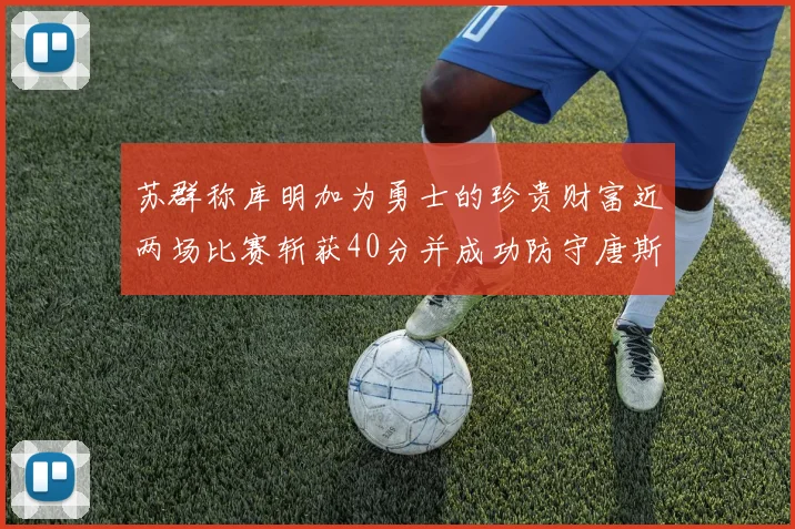 苏群称库明加为勇士的珍贵财富近两场比赛斩获40分并成功防守唐斯