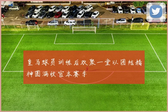 皇马球员训练后欢聚一堂以团结精神圆满收官本赛季