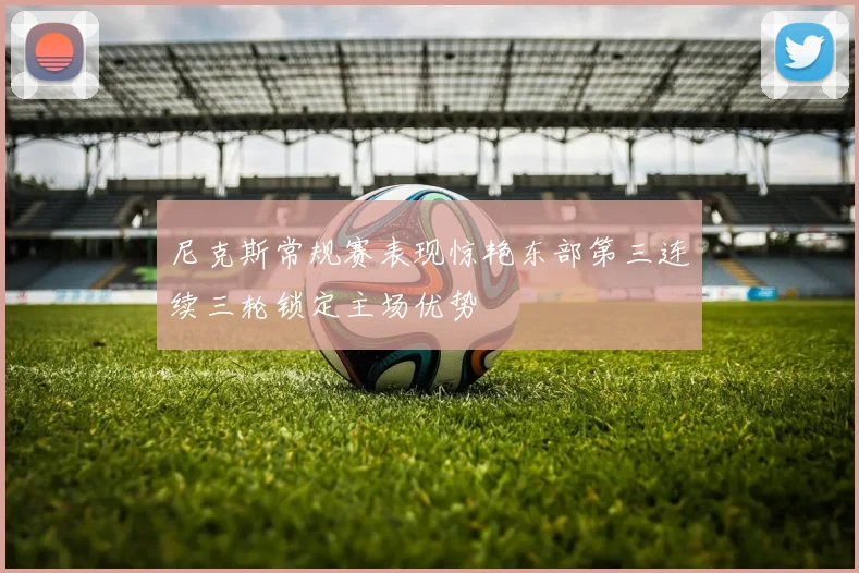 尼克斯常规赛表现惊艳东部第三连续三轮锁定主场优势