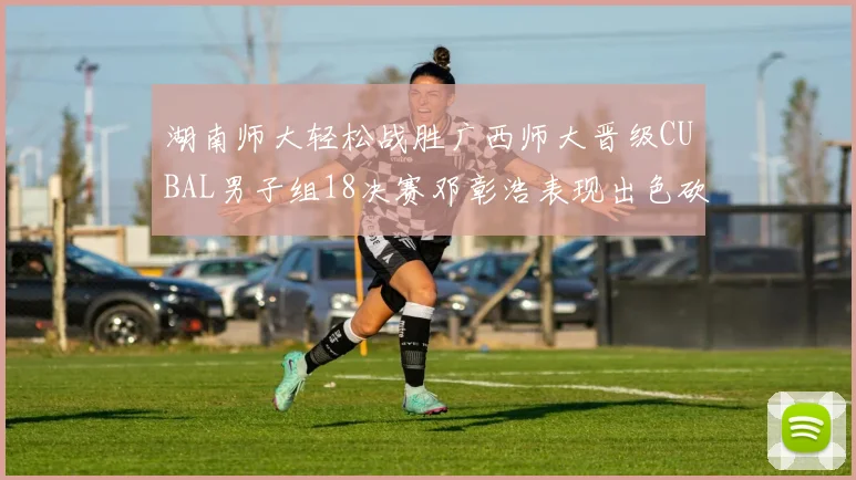 湖南师大轻松战胜广西师大晋级CUBAL男子组18决赛邓彰浩表现出色砍下26分7篮板