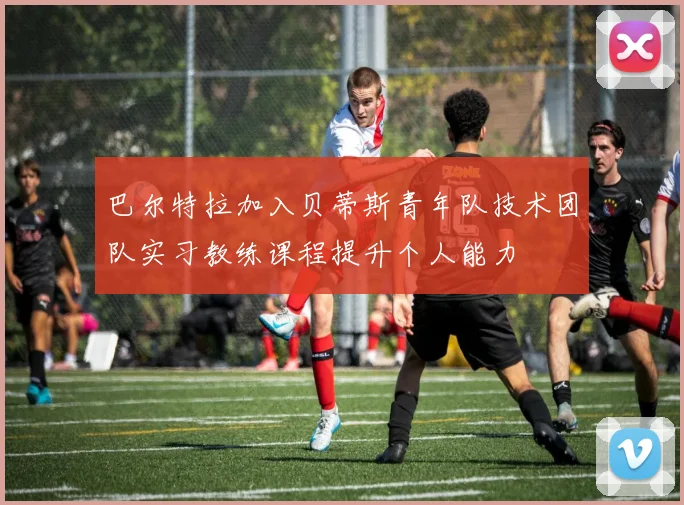 巴尔特拉加入贝蒂斯青年队技术团队实习教练课程提升个人能力