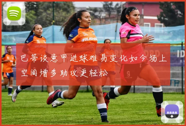 巴蒂谈意甲进球难易变化如今场上空间增多助攻更轻松