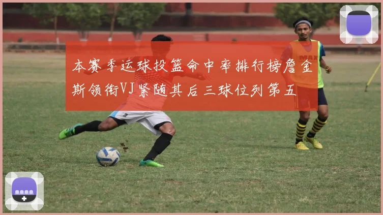 本赛季运球投篮命中率排行榜詹金斯领衔VJ紧随其后三球位列第五