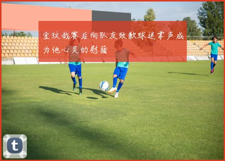 金玟哉赛后向队友致歉球迷掌声成为他心灵的慰藉