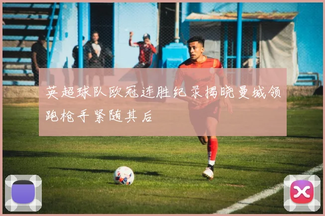 英超球队欧冠连胜纪录揭晓曼城领跑枪手紧随其后