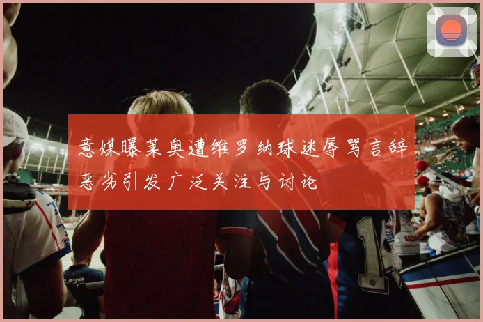 意媒曝莱奥遭维罗纳球迷辱骂言辞恶劣引发广泛关注与讨论