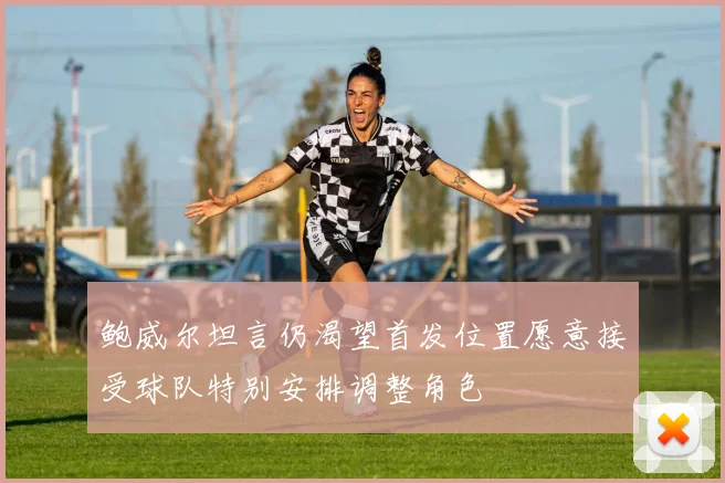 鲍威尔坦言仍渴望首发位置愿意接受球队特别安排调整角色
