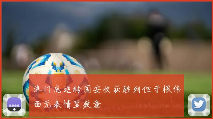 津门虎逆转国安收获胜利但于根伟面无表情显疲惫