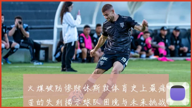 火煤破防惨败休斯敦体育史上最痛苦的失利揭示球队困境与未来挑战