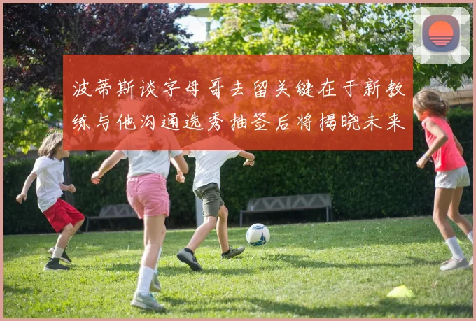 波蒂斯谈字母哥去留关键在于新教练与他沟通选秀抽签后将揭晓未来走向