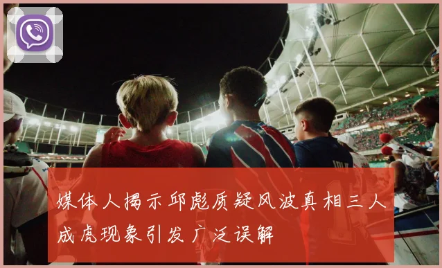 媒体人揭示邱彪质疑风波真相三人成虎现象引发广泛误解