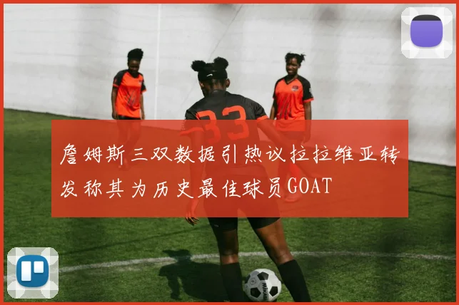 詹姆斯三双数据引热议拉拉维亚转发称其为历史最佳球员GOAT