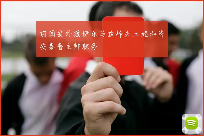 前国安外援伊尔马兹辞去土超加济安泰普主帅职务