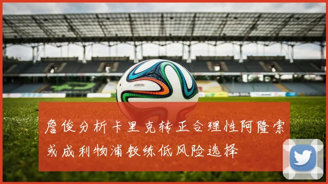 詹俊分析卡里克转正合理性阿隆索或成利物浦教练低风险选择