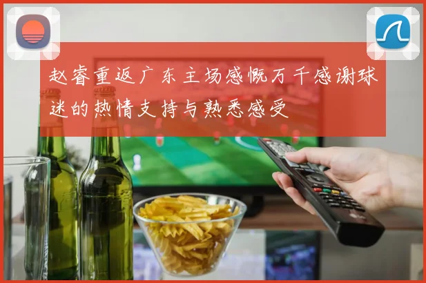 赵睿重返广东主场感慨万千感谢球迷的热情支持与熟悉感受