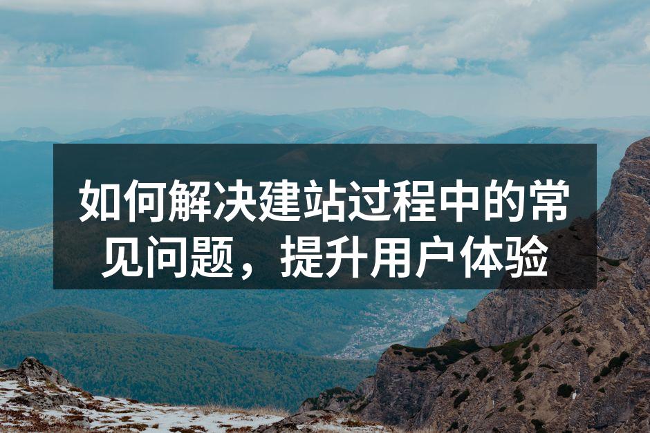 如何解决建站过程中的常见问题，提升用户体验